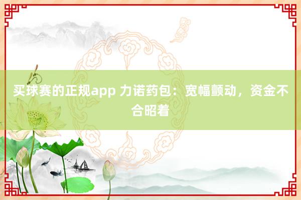 买球赛的正规app 力诺药包:宽幅颤动,资金不合昭着