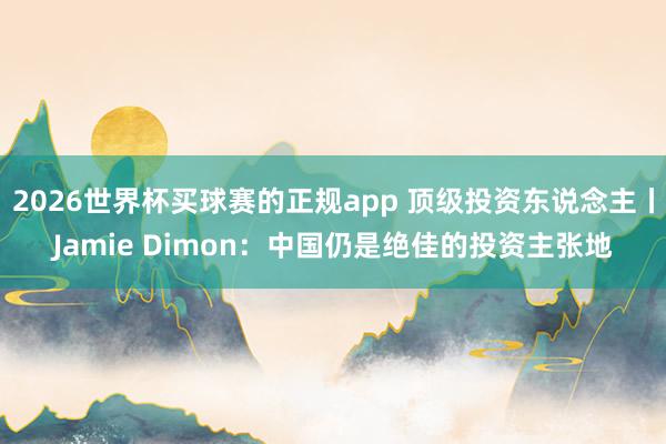 2026世界杯买球赛的正规app 顶级投资东说念主丨Jamie Dimon:中国仍是绝佳的投资主张地