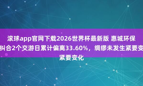 滚球app官网下载2026世界杯最新版 惠城环保:纠合2个交游日累计偏离33.60%,绸缪未发生紧要变化