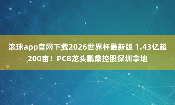 滚球app官网下载2026世界杯最新版 1.43亿超200亩!PCB龙头鹏鼎控股深圳拿地