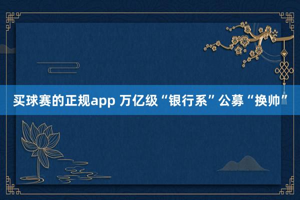 买球赛的正规app 万亿级“银行系”公募“换帅”