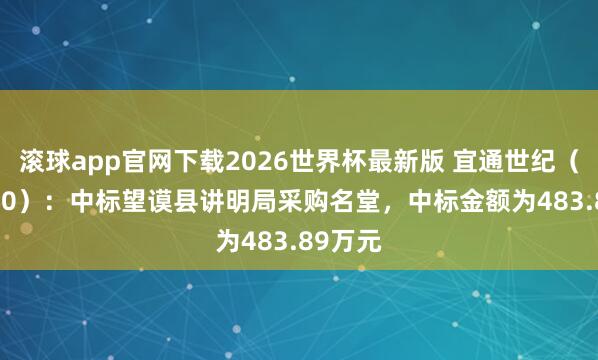 滚球app官网下载2026世界杯最新版 宜通世纪（300310）：中标望谟县讲明局采购名堂，中标金额为483.89万元