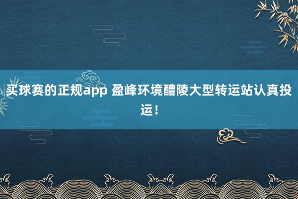 买球赛的正规app 盈峰环境醴陵大型转运站认真投运！