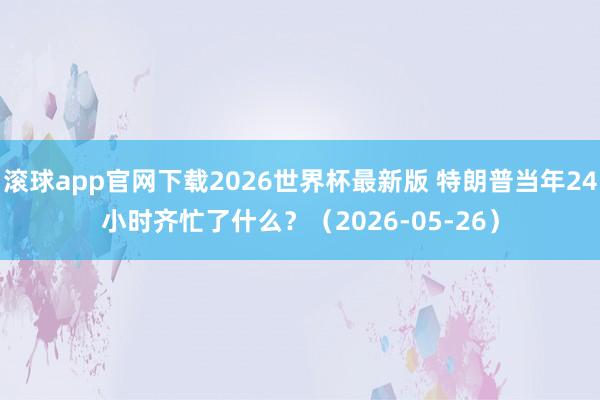 滚球app官网下载2026世界杯最新版 特朗普当年24小时齐忙了什么？（2026-05-26）