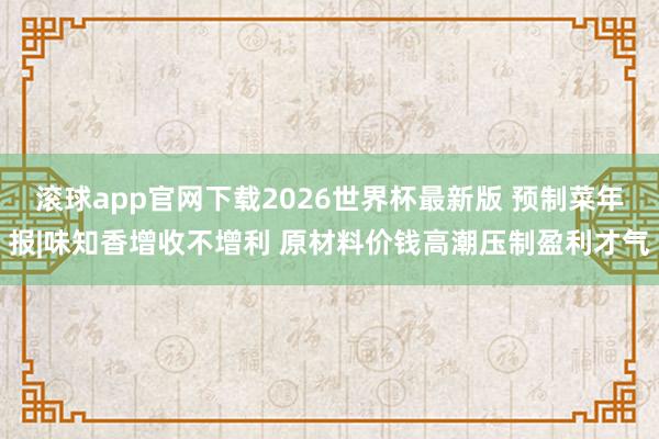 滚球app官网下载2026世界杯最新版 预制菜年报|味知香增收不增利 原材料价钱高潮压制盈利才气