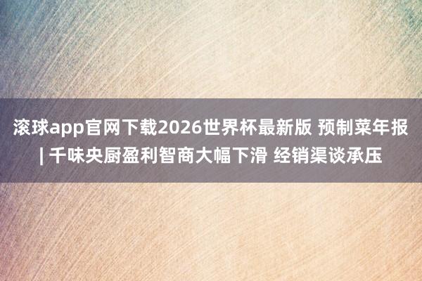 滚球app官网下载2026世界杯最新版 预制菜年报| 千味央厨盈利智商大幅下滑 经销渠谈承压