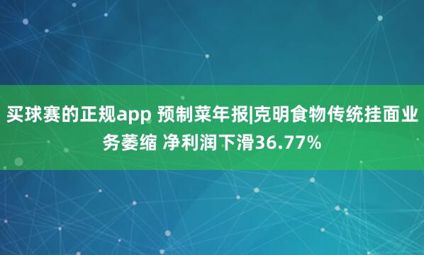 买球赛的正规app 预制菜年报|克明食物传统挂面业务萎缩 净利润下滑36.77%