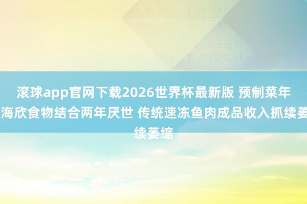 滚球app官网下载2026世界杯最新版 预制菜年报|海欣食物结合两年厌世 传统速冻鱼肉成品收入抓续萎缩