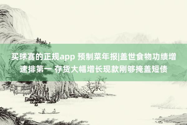 买球赛的正规app 预制菜年报|盖世食物功绩增速排第一 存货大幅增长现款刚够掩盖短债