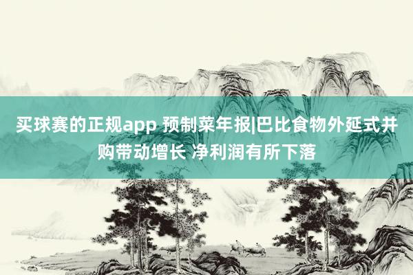 买球赛的正规app 预制菜年报|巴比食物外延式并购带动增长 净利润有所下落