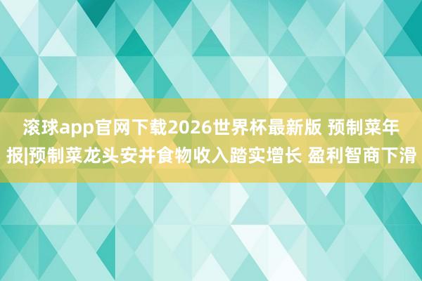 滚球app官网下载2026世界杯最新版 预制菜年报|预制菜龙头安井食物收入踏实增长 盈利智商下滑