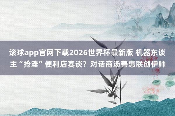滚球app官网下载2026世界杯最新版 机器东谈主“抢滩”便利店赛谈？对话商汤善惠联创伊帅