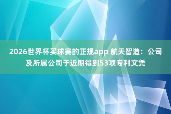 2026世界杯买球赛的正规app 航天智造：公司及所属公司于近期得到53项专利文凭