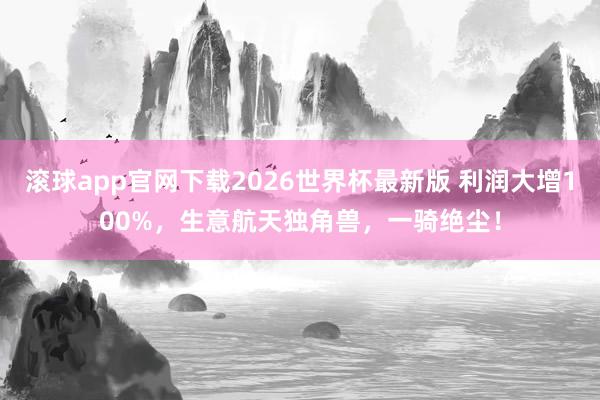 滚球app官网下载2026世界杯最新版 利润大增100%,生意航天独角兽,一骑绝尘!