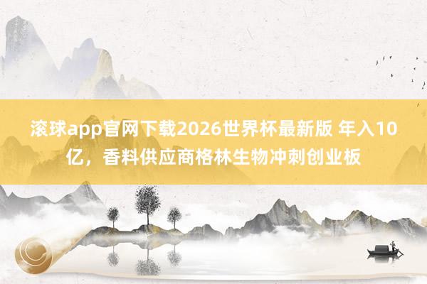 滚球app官网下载2026世界杯最新版 年入10亿,香料供应商格林生物冲刺创业板