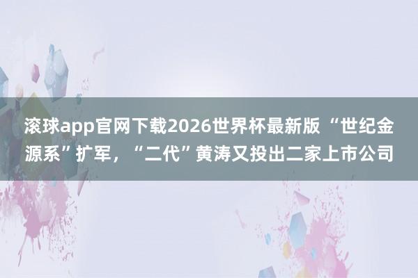 滚球app官网下载2026世界杯最新版 “世纪金源系”扩军,“二代”黄涛又投出二家上市公司