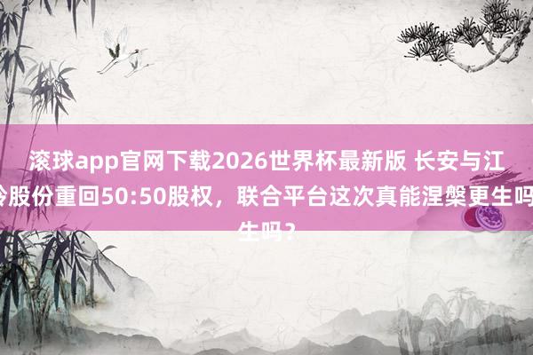 滚球app官网下载2026世界杯最新版 长安与江铃股份重回50:50股权，联合平台这次真能涅槃更生吗？
