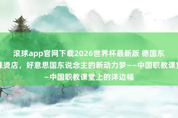 滚球app官网下载2026世界杯最新版 德国东说念主的麻辣烫店,好意思国东说念主的新动力梦——中国职教课堂上的洋边幅