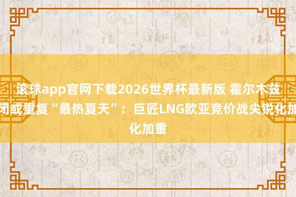 滚球app官网下载2026世界杯最新版 霍尔木兹封闭或重复“最热夏天”:巨匠LNG欧亚竞价战尖锐化加重