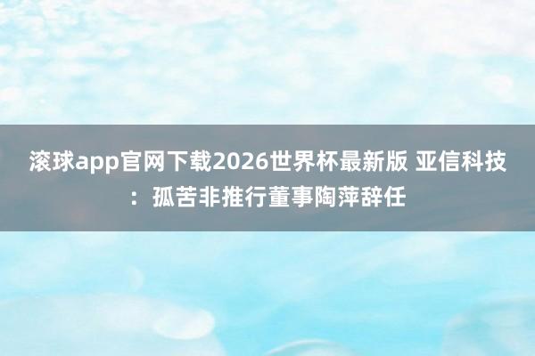 滚球app官网下载2026世界杯最新版 亚信科技:孤苦非推行董事陶萍辞任