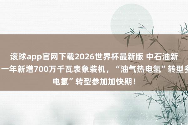 滚球app官网下载2026世界杯最新版 中石油新动力狂飙：一年新增700万千瓦表象装机，“油气热电氢”转型参加加快期！