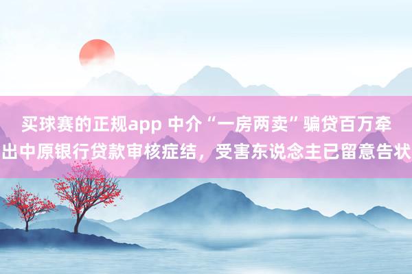 买球赛的正规app 中介“一房两卖”骗贷百万牵出中原银行贷款审核症结,受害东说念主已留意告状