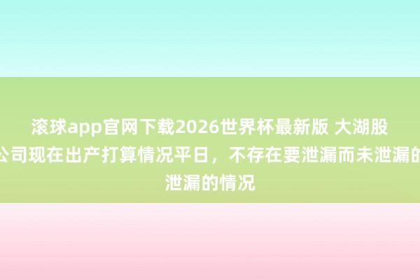 滚球app官网下载2026世界杯最新版 大湖股份:公司现在出产打算情况平日,不存在要泄漏而未泄漏的情况