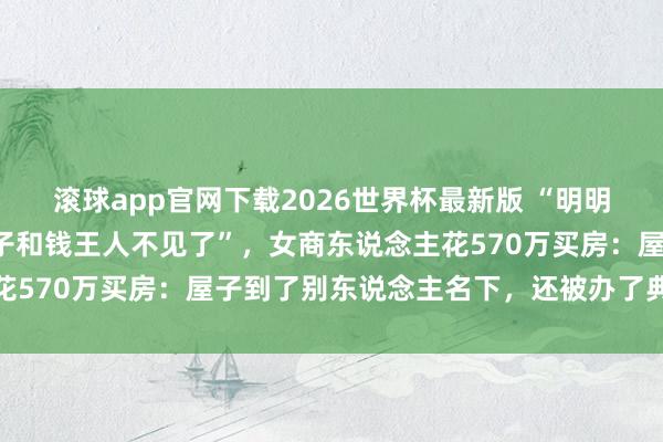 滚球app官网下载2026世界杯最新版 “明明是我花的钱,为什么屋子和钱王人不见了”,女商东说念主花570万买房:屋子到了别东说念主名下,还被办了典质贷款