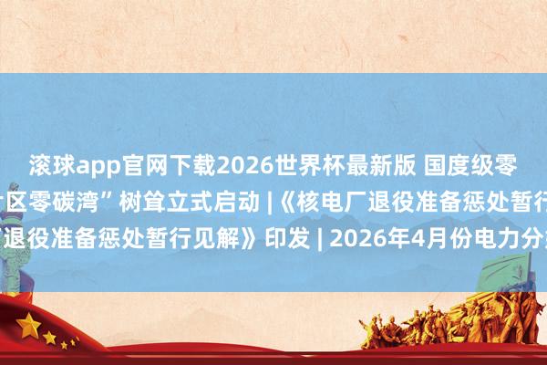 滚球app官网下载2026世界杯最新版 国度级零碳园区“上海临港新片区零碳湾”树耸立式启动 |《核电厂退役准备惩处暂行见解》印发 | 2026年4月份电力分娩情况