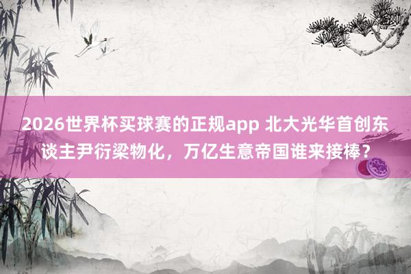 2026世界杯买球赛的正规app 北大光华首创东谈主尹衍梁物化,万亿生意帝国谁来接棒?