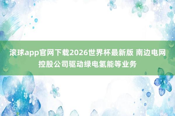 滚球app官网下载2026世界杯最新版 南边电网控股公司驱动绿电氢能等业务