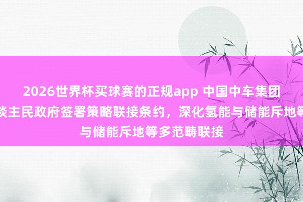 2026世界杯买球赛的正规app 中国中车集团与自治区东谈主民政府签署策略联接条约,深化氢能与储能斥地等多范畴联接