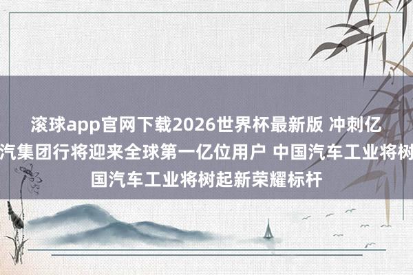 滚球app官网下载2026世界杯最新版 冲刺亿辆里程碑!上汽集团行将迎来全球第一亿位用户 中国汽车工业将树起新荣耀标杆