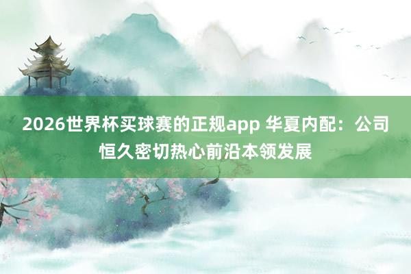 2026世界杯买球赛的正规app 华夏内配:公司恒久密切热心前沿本领发展