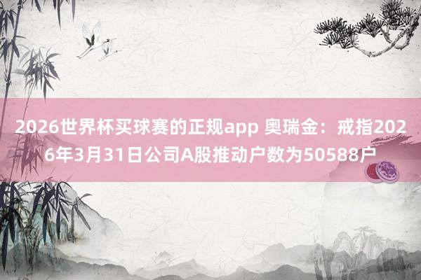 2026世界杯买球赛的正规app 奥瑞金:戒指2026年3月31日公司A股推动户数为50588户