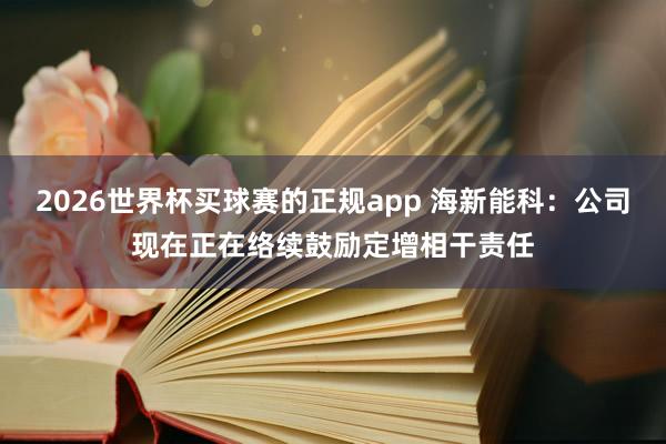2026世界杯买球赛的正规app 海新能科:公司现在正在络续鼓励定增相干责任