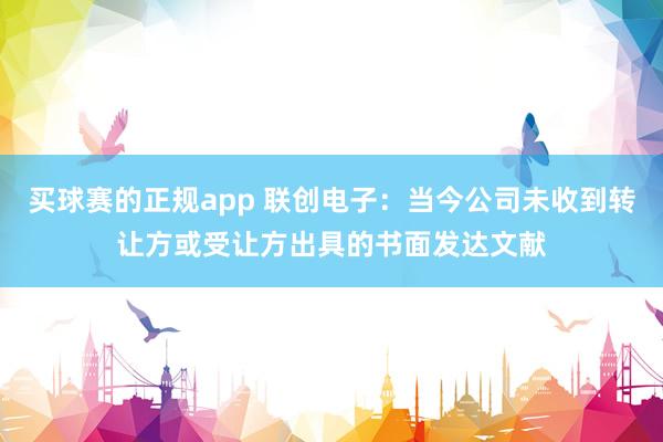 买球赛的正规app 联创电子:当今公司未收到转让方或受让方出具的书面发达文献