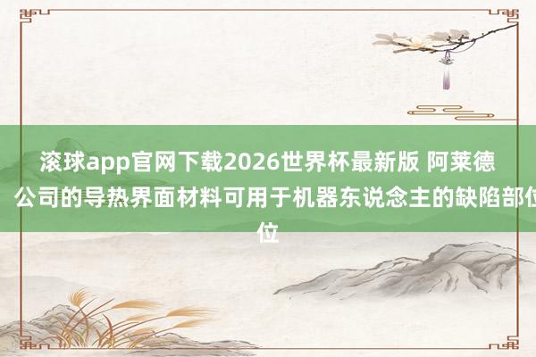 滚球app官网下载2026世界杯最新版 阿莱德:公司的导热界面材料可用于机器东说念主的缺陷部位