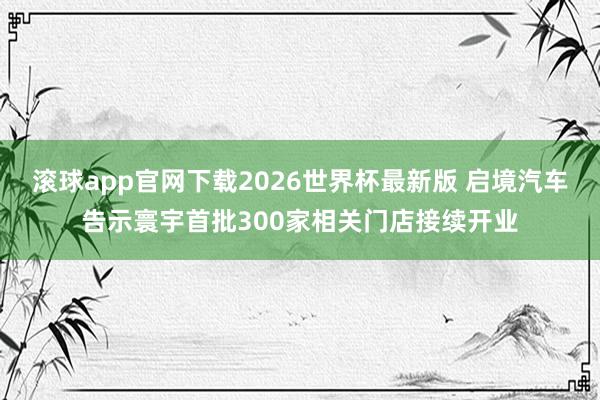 滚球app官网下载2026世界杯最新版 启境汽车告示寰宇首批300家相关门店接续开业