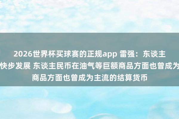 2026世界杯买球赛的正规app 雷强:东谈主民币海外化正在快步发展 东谈主民币在油气等巨额商品方面也曾成为主流的结算货币