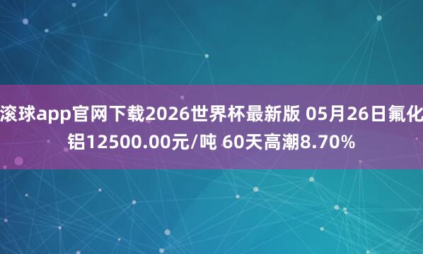 滚球app官网下载2026世界杯最新版 05月26日氟化铝12500.00元/吨 60天高潮8.70%