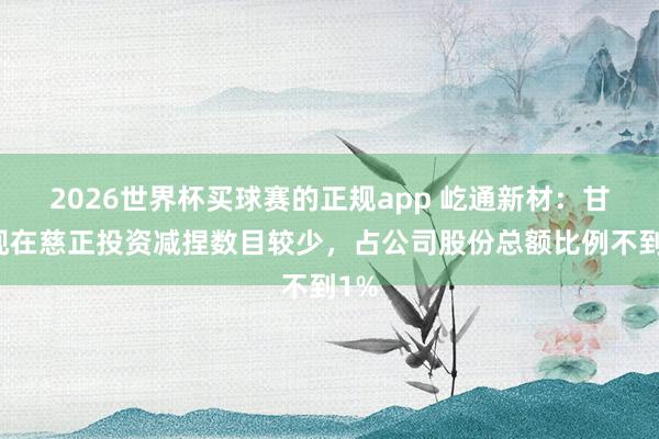 2026世界杯买球赛的正规app 屹通新材:甘休现在慈正投资减捏数目较少,占公司股份总额比例不到1%