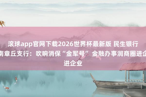 滚球app官网下载2026世界杯最新版 民生银行济南章丘支行:吹响消保“金军号” 金融办事润商圈进企业