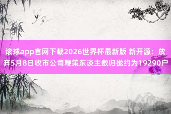 滚球app官网下载2026世界杯最新版 新开源:放弃5月8日收市公司鞭策东谈主数归拢约为19290户