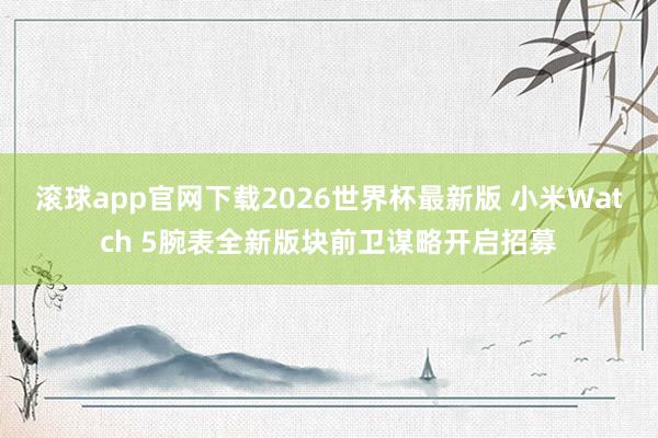 滚球app官网下载2026世界杯最新版 小米Watch 5腕表全新版块前卫谋略开启招募