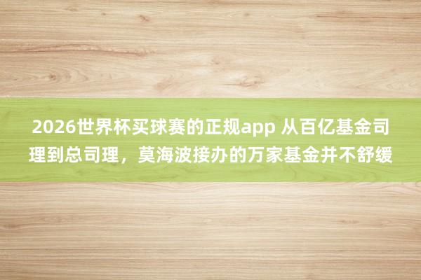 2026世界杯买球赛的正规app 从百亿基金司理到总司理,莫海波接办的万家基金并不舒缓