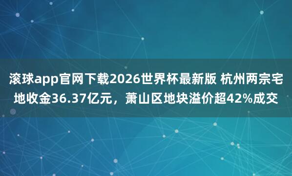 滚球app官网下载2026世界杯最新版 杭州两宗宅地收金36.37亿元，萧山区地块溢价超42%成交