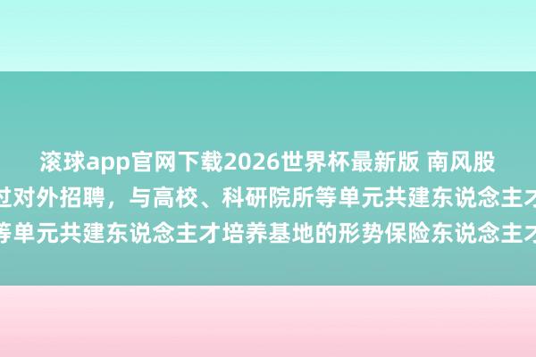 滚球app官网下载2026世界杯最新版 南风股份：南边增材当今主要通过对外招聘，与高校、科研院所等单元共建东说念主才培养基地的形势保险东说念主才供给
