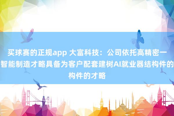 买球赛的正规app 大富科技:公司依托高精密一体化智能制造才略具备为客户配套建树AI就业器结构件的才略