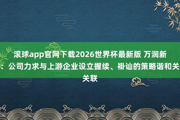 滚球app官网下载2026世界杯最新版 万润新能:公司力求与上游企业设立握续、褂讪的策略谐和关联
